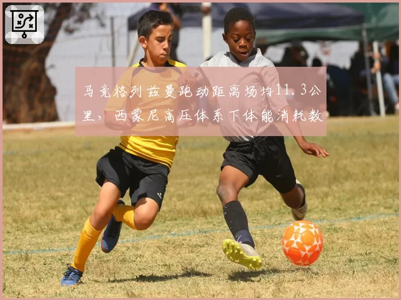 马竞格列兹曼跑动距离场均11.3公里，西蒙尼高压体系下体能消耗数据领跑