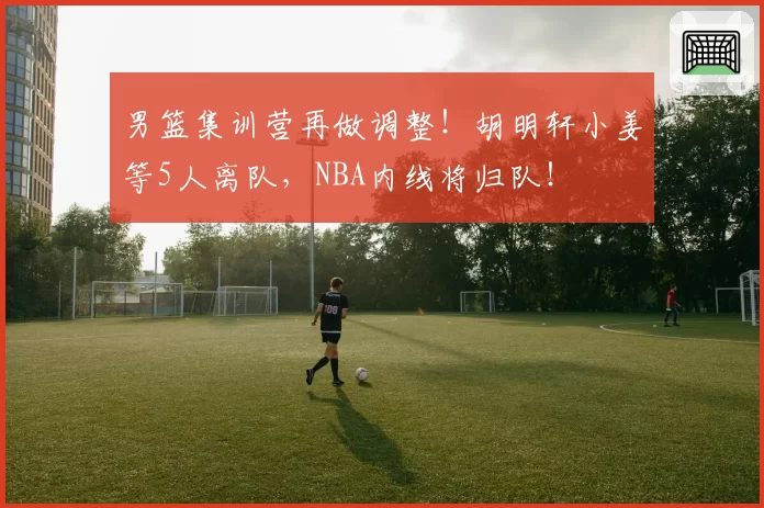 男篮集训营再做调整！胡明轩小姜等5人离队，NBA内线将归队！
