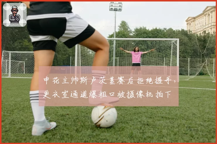 申花主帅斯卢茨基赛后拒绝握手，更衣室通道爆粗口被摄像机拍下