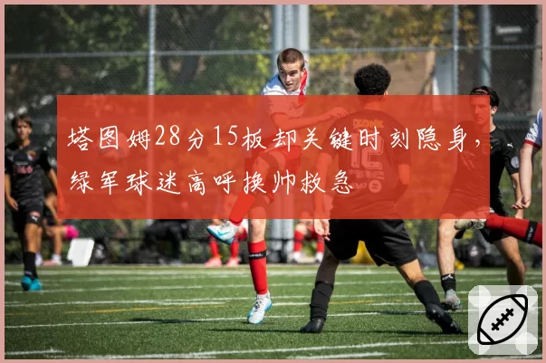 塔图姆28分15板却关键时刻隐身，绿军球迷高呼换帅救急