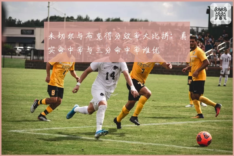 米切尔与布克得分效率大比拼：真实命中率与三分命中率谁优