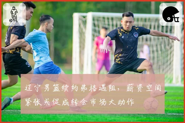辽宁男篮续约弗格遇阻，薪资空间紧张或促成转会市场大动作