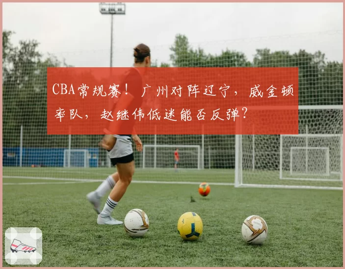 CBA常规赛!广州对阵辽宁,威金顿率队,赵继伟低迷能否反弹?