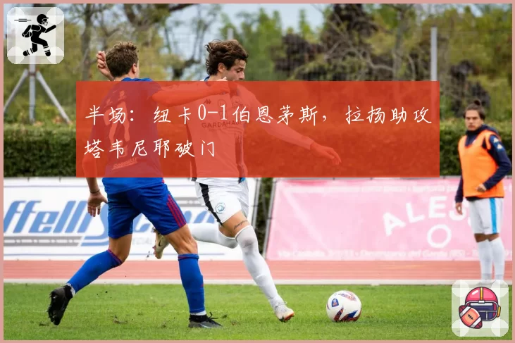 半场：纽卡0-1伯恩茅斯，拉扬助攻塔韦尼耶破门
