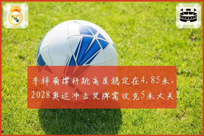 李梓萌撑杆跳高度稳定在4.85米,2028奥运冲击奖牌需攻克5米大关?