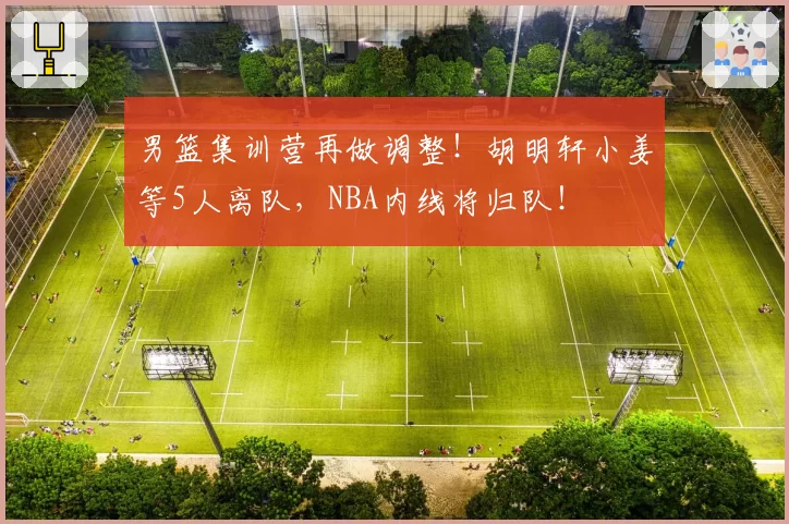 男篮集训营再做调整！胡明轩小姜等5人离队，NBA内线将归队！