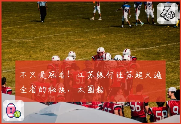 不只是冠名！江苏银行让苏超火遍全省的秘诀，太圈粉