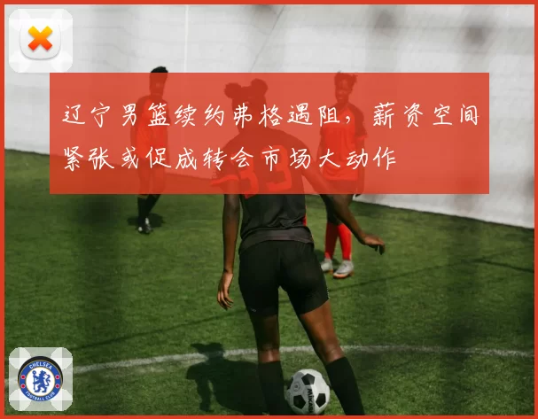 辽宁男篮续约弗格遇阻，薪资空间紧张或促成转会市场大动作