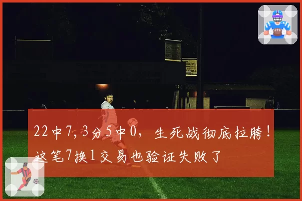 22中7,3分5中0，生死战彻底拉胯！这笔7换1交易也验证失败了