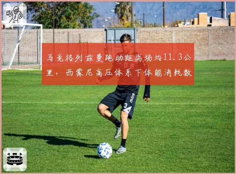 马竞格列兹曼跑动距离场均11.3公里，西蒙尼高压体系下体能消耗数据领跑