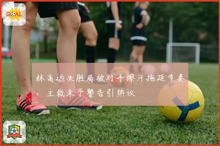 林高远决胜局被对手擦汗拖延节奏,主裁未予警告引热议