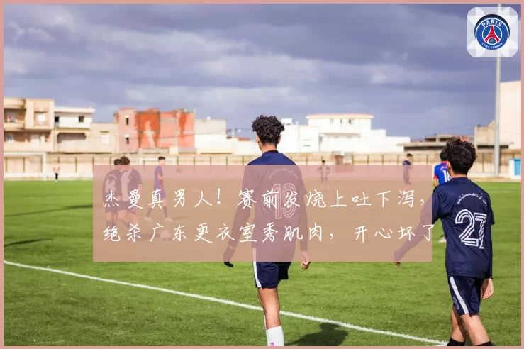杰曼真男人!赛前发烧上吐下泻,绝杀广东更衣室秀肌肉,开心坏了