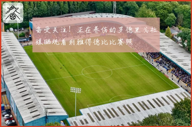 备受关注!正在养伤的罗德里戈社媒晒观看利雅得德比比赛照