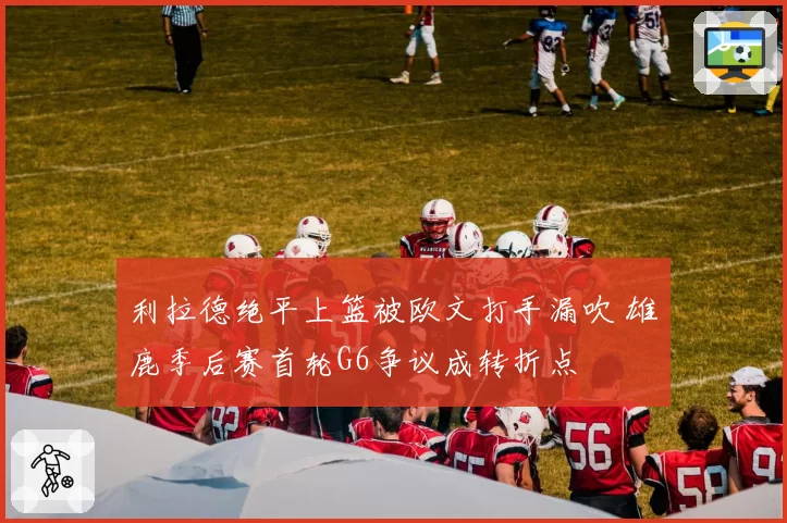 利拉德绝平上篮被欧文打手漏吹 雄鹿季后赛首轮G6争议成转折点