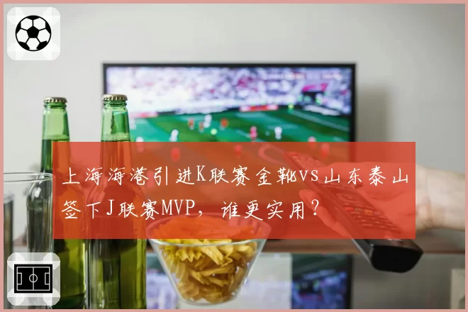 上海海港引进K联赛金靴vs山东泰山签下J联赛MVP，谁更实用？