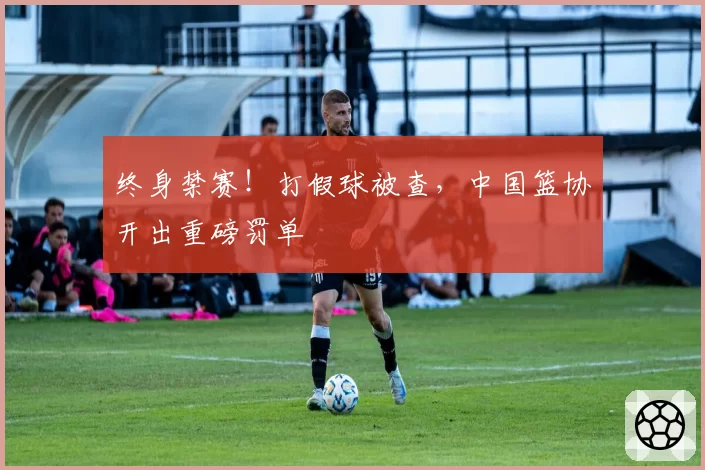 终身禁赛!打假球被查,中国篮协开出重磅罚单