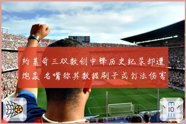 约基奇三双数创中锋历史纪录却遭炮轰 名嘴称其数据刷子式打法伤害球队