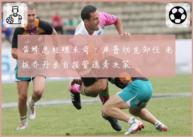 黄蜂总经理米奇·库普切克卸任 老板乔丹亲自接管选秀决策