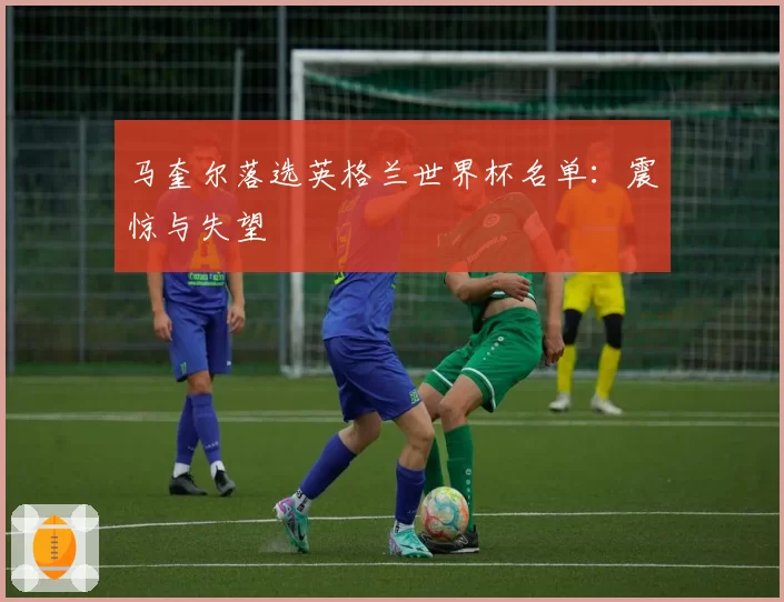 马奎尔落选英格兰世界杯名单：震惊与失望