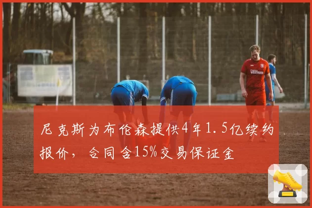 尼克斯为布伦森提供4年1.5亿续约报价，合同含15%交易保证金