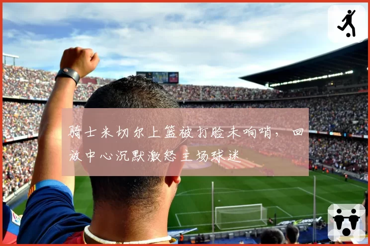 骑士米切尔上篮被打脸未响哨，回放中心沉默激怒主场球迷