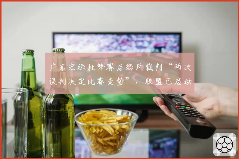 广东宏远杜锋赛后怒斥裁判“两次误判决定比赛走势”，联盟已启动调查程序