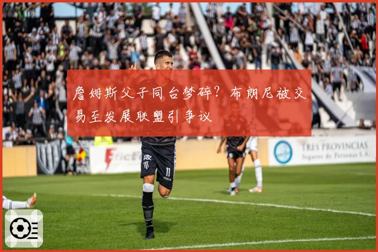 詹姆斯父子同台梦碎?布朗尼被交易至发展联盟引争议