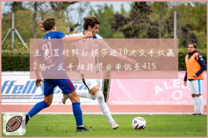 王曼昱对阵孙颖莎近10次交手仅赢2场，反手相持得分率低至41%