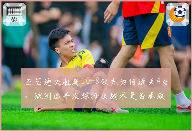 王艺迪决胜局10-8领先为何连丢4分，欧洲选手发球抢攻战术是否奏效？