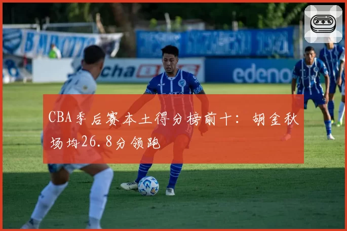 CBA季后赛本土得分榜前十:胡金秋场均26.8分领跑