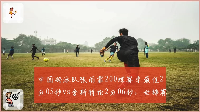 中国游泳队张雨霏200蝶赛季最佳2分05秒vs舍斯特伦2分06秒，世锦赛前瞻