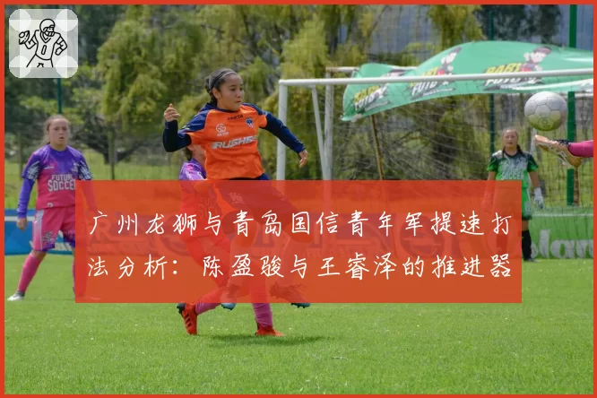 广州龙狮与青岛国信青年军提速打法分析:陈盈骏与王睿泽的推进器作用