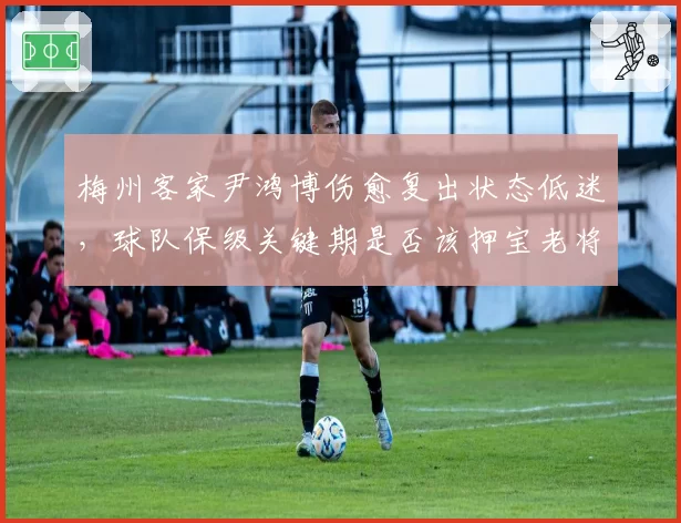 梅州客家尹鸿博伤愈复出状态低迷，球队保级关键期是否该押宝老将？