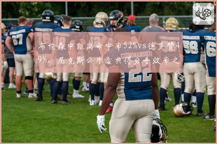 布伦森中距离命中率52%vs德罗赞49%，尼克斯公牛古典得分手效率之争