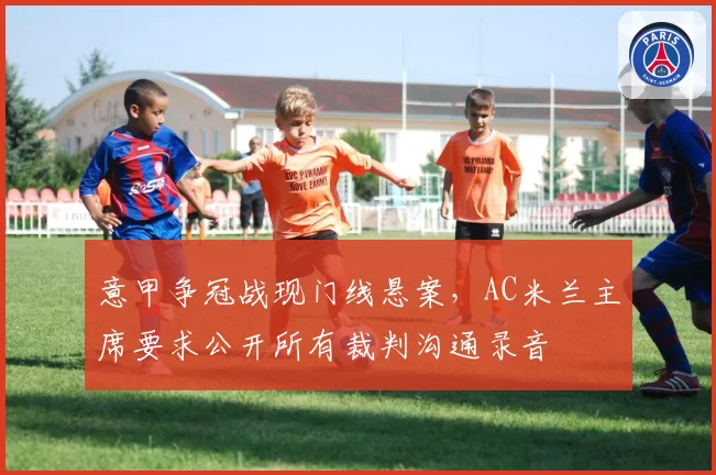 意甲争冠战现门线悬案,AC米兰主席要求公开所有裁判沟通录音