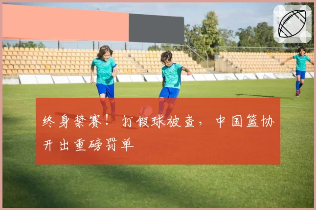 终身禁赛！打假球被查，中国篮协开出重磅罚单