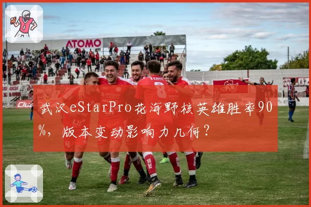 武汉eStarPro花海野核英雄胜率90%，版本变动影响力几何？