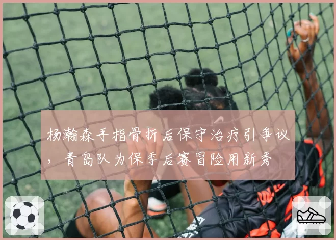 杨瀚森手指骨折后保守治疗引争议，青岛队为保季后赛冒险用新秀