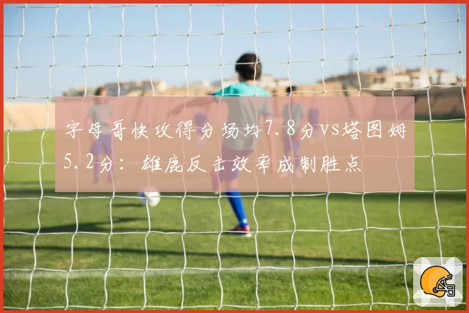 字母哥快攻得分场均7.8分vs塔图姆5.2分:雄鹿反击效率成制胜点