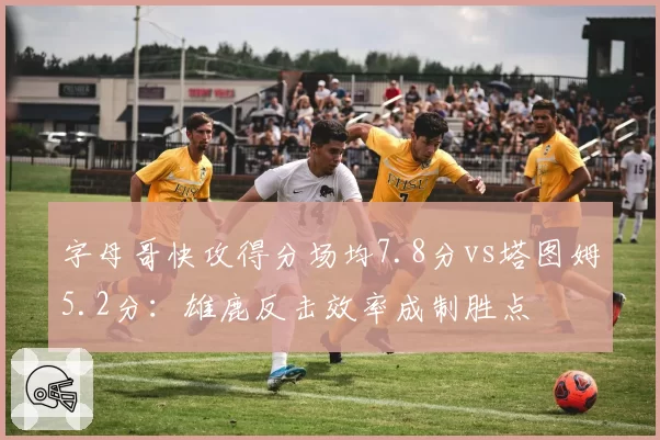 字母哥快攻得分场均7.8分vs塔图姆5.2分：雄鹿反击效率成制胜点