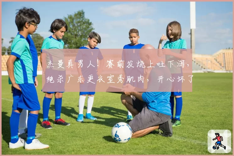 杰曼真男人!赛前发烧上吐下泻,绝杀广东更衣室秀肌肉,开心坏了
