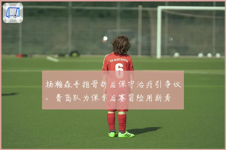 杨瀚森手指骨折后保守治疗引争议，青岛队为保季后赛冒险用新秀