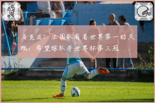 马克龙:法国队有着世界第一的天赋,希望球队夺世界杯第三冠
