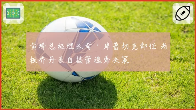 黄蜂总经理米奇·库普切克卸任 老板乔丹亲自接管选秀决策