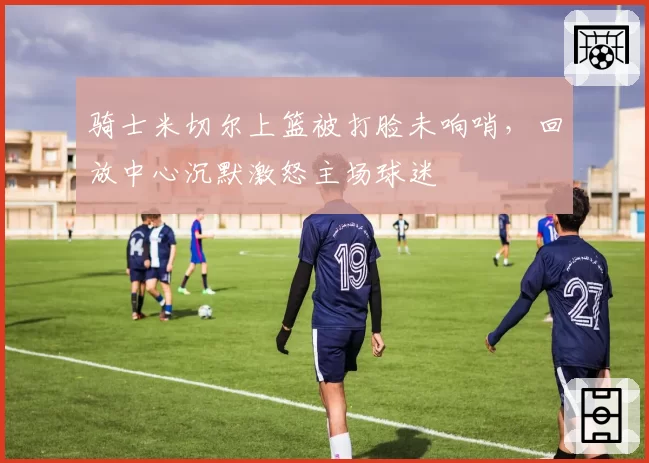 骑士米切尔上篮被打脸未响哨，回放中心沉默激怒主场球迷