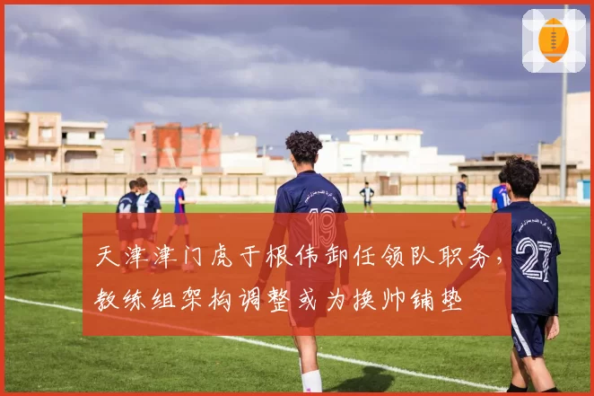 天津津门虎于根伟卸任领队职务，教练组架构调整或为换帅铺垫