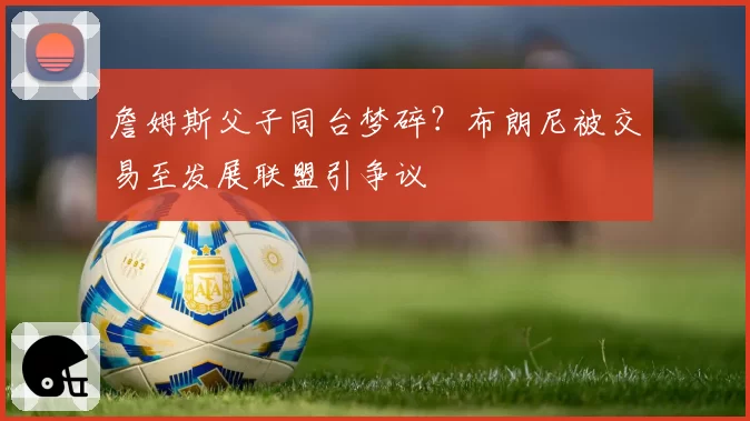 詹姆斯父子同台梦碎？布朗尼被交易至发展联盟引争议