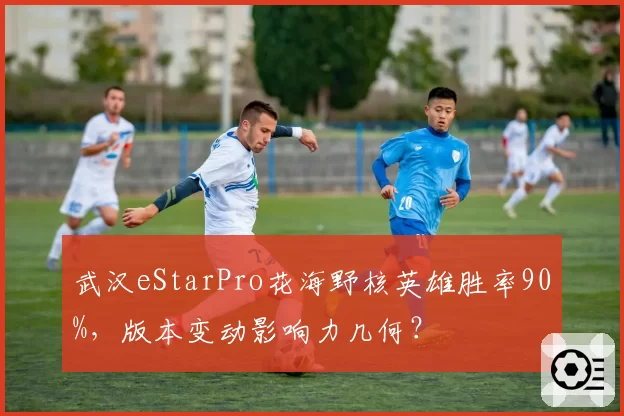 武汉eStarPro花海野核英雄胜率90%,版本变动影响力几何?