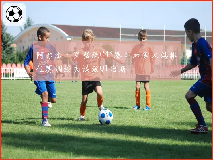 阿尔法·罗密欧C45赛车加拿大站排位赛调校失误致Q1出局