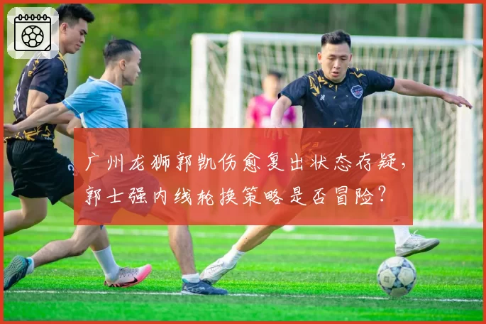 广州龙狮郭凯伤愈复出状态存疑,郭士强内线轮换策略是否冒险?